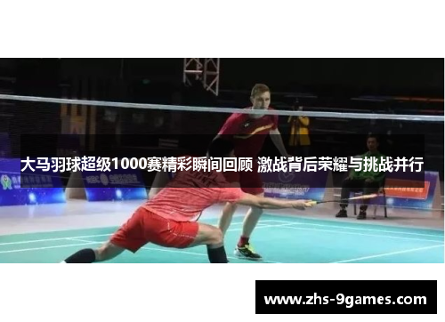 大马羽球超级1000赛精彩瞬间回顾 激战背后荣耀与挑战并行