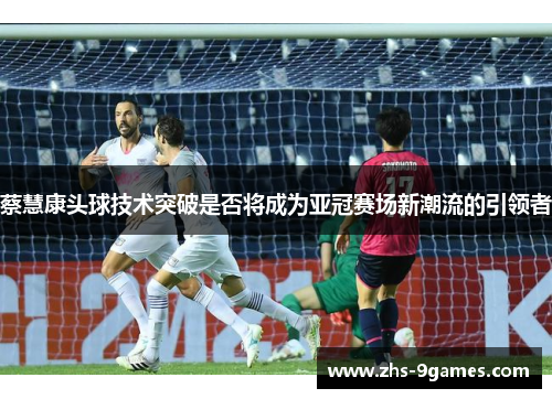 蔡慧康头球技术突破是否将成为亚冠赛场新潮流的引领者