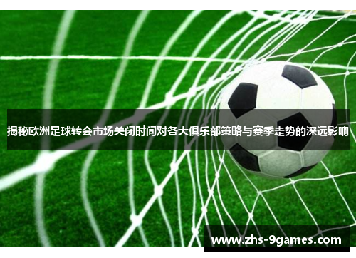 揭秘欧洲足球转会市场关闭时间对各大俱乐部策略与赛季走势的深远影响
